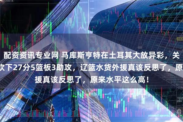 配资资讯专业网 马库斯亨特在土耳其大放异彩，关键保级战轻松砍下27分5篮板3助攻，辽篮水货外援真该反思了，原来水平这么高！