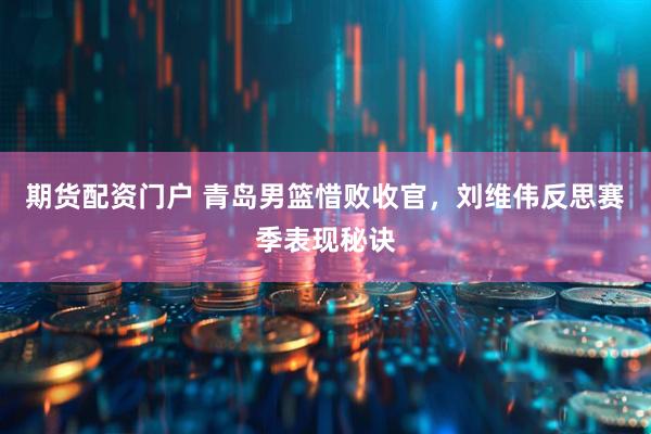 期货配资门户 青岛男篮惜败收官，刘维伟反思赛季表现秘诀