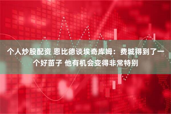 个人炒股配资 恩比德谈埃奇库姆：费城得到了一个好苗子 他有机会变得非常特别