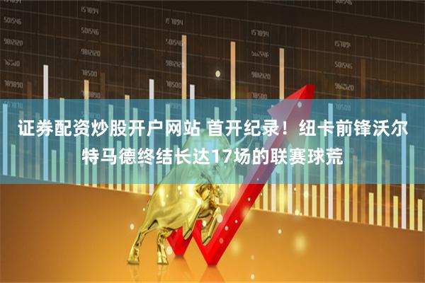 证券配资炒股开户网站 首开纪录！纽卡前锋沃尔特马德终结长达17场的联赛球荒