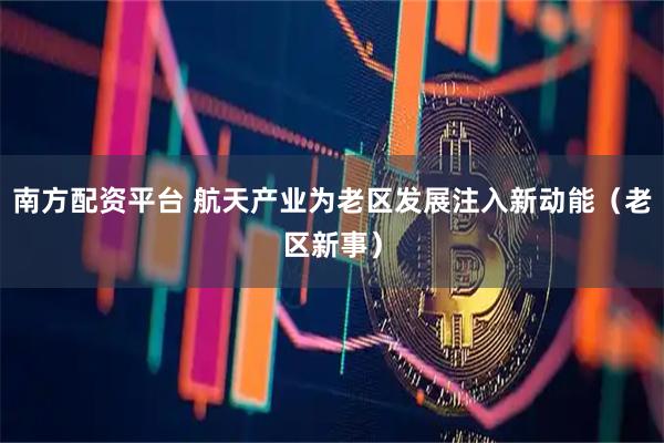 南方配资平台 航天产业为老区发展注入新动能（老区新事）